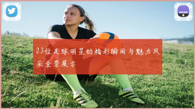 23位足球明星的精彩瞬间与魅力风采全景展示