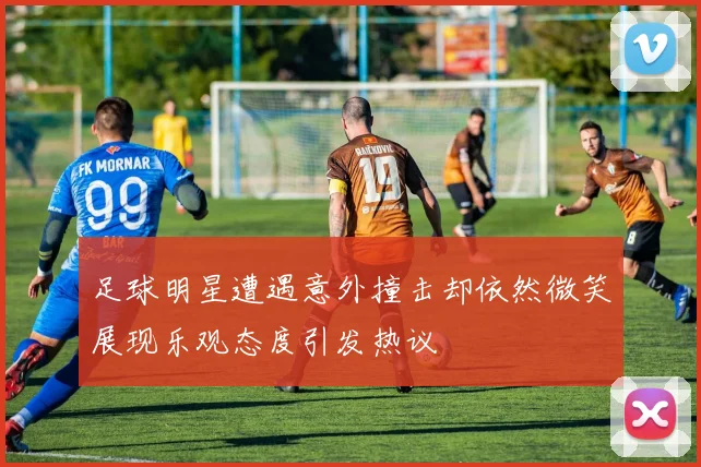 足球明星遭遇意外撞击却依然微笑展现乐观态度引发热议