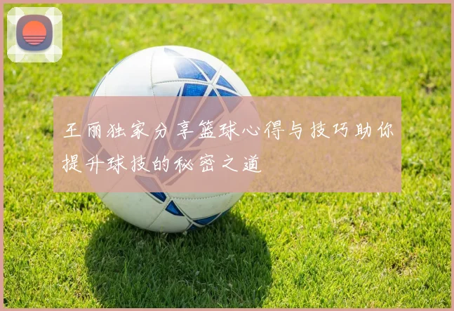 王丽独家分享篮球心得与技巧助你提升球技的秘密之道