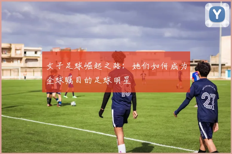 女子足球崛起之路：她们如何成为全球瞩目的足球明星