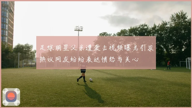 足球明星父亲遭袭击视频曝光引发热议网友纷纷表达愤怒与关心