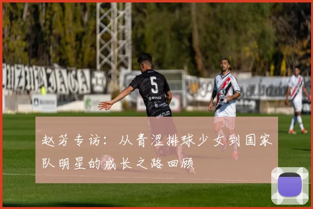 赵芳专访：从青涩排球少女到国家队明星的成长之路回顾