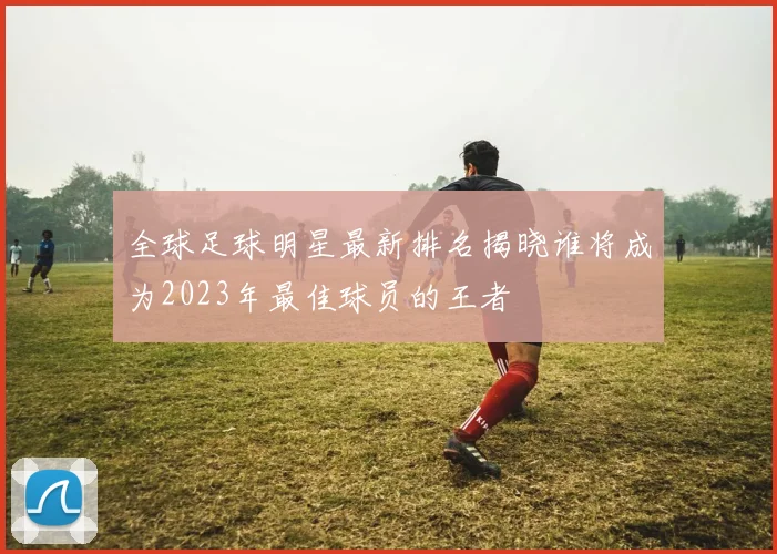 全球足球明星最新排名揭晓谁将成为2023年最佳球员的王者