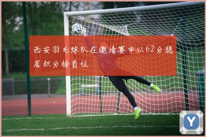 西安羽毛球队在邀请赛中以62分稳居积分榜首位