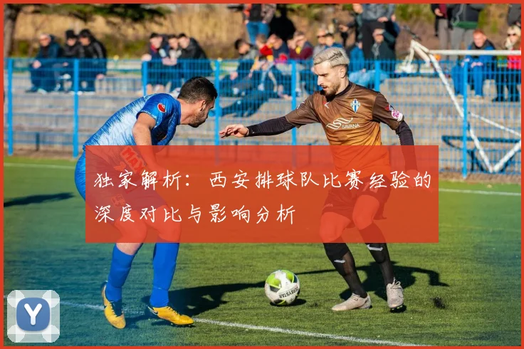 独家解析：西安排球队比赛经验的深度对比与影响分析