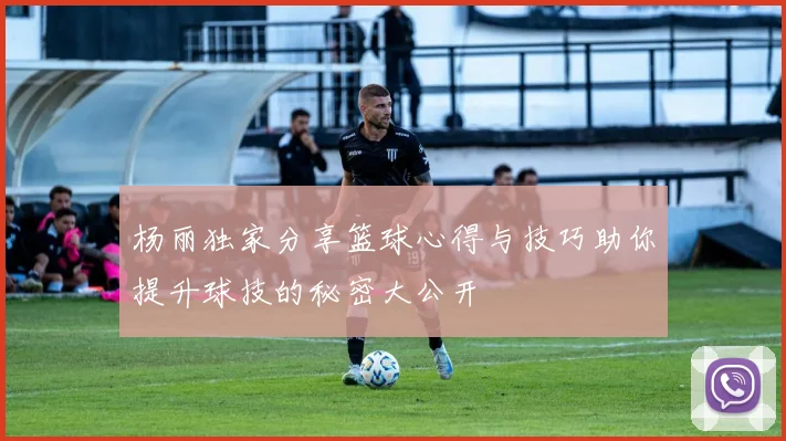 杨丽独家分享篮球心得与技巧助你提升球技的秘密大公开