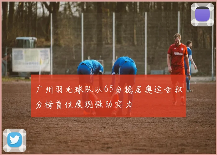 广州羽毛球队以65分稳居奥运会积分榜首位展现强劲实力