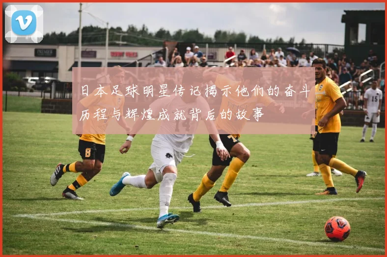 日本足球明星传记揭示他们的奋斗历程与辉煌成就背后的故事