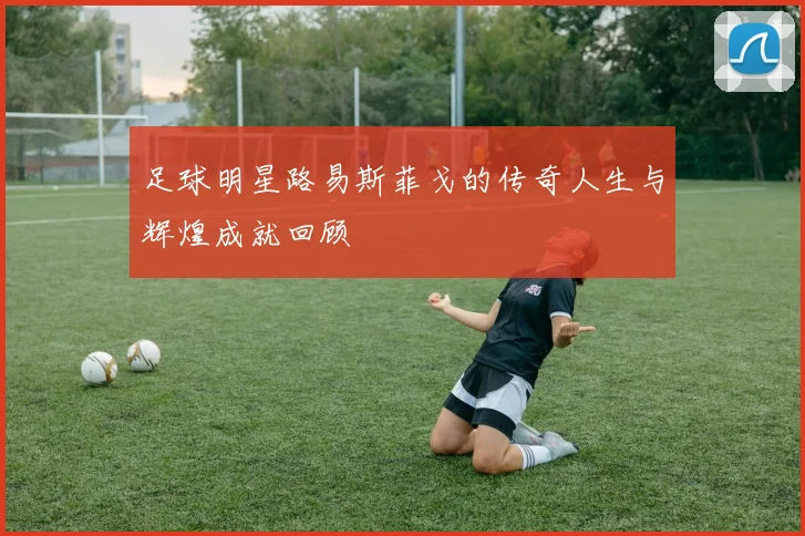 足球明星路易斯菲戈的传奇人生与辉煌成就回顾