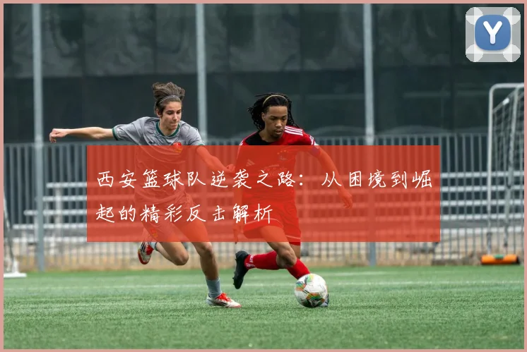 西安篮球队逆袭之路：从困境到崛起的精彩反击解析
