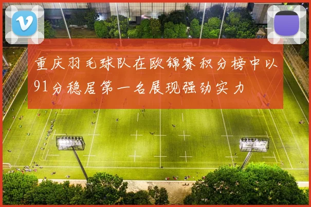 重庆羽毛球队在欧锦赛积分榜中以91分稳居第一名展现强劲实力