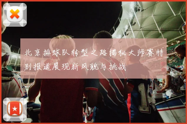 北京排球队转型之路揭秘大师赛特别报道展现新风貌与挑战