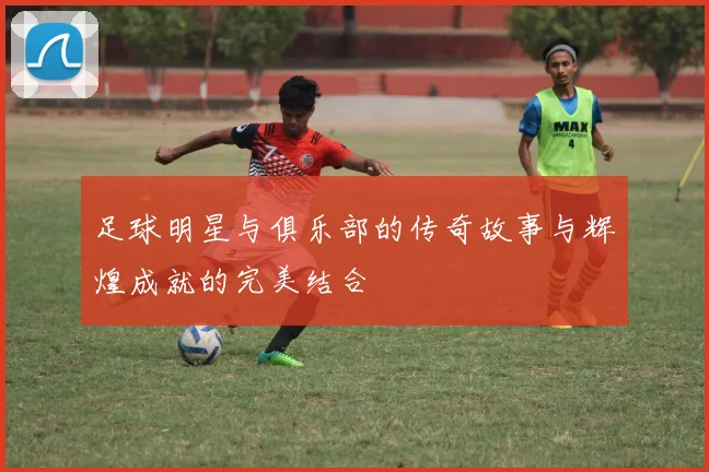 足球明星与俱乐部的传奇故事与辉煌成就的完美结合