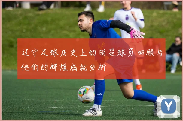 辽宁足球历史上的明星球员回顾与他们的辉煌成就分析