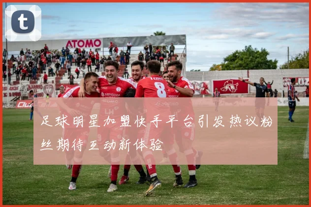 足球明星加盟快手平台引发热议粉丝期待互动新体验