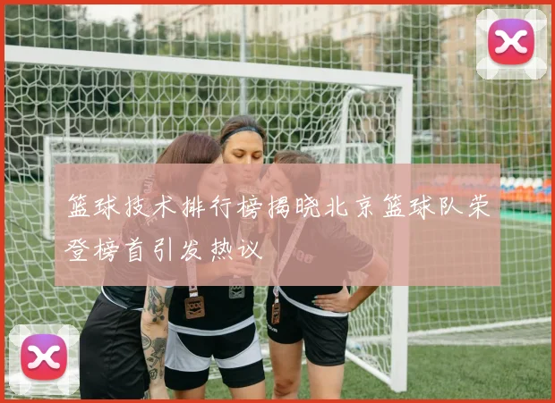 篮球技术排行榜揭晓北京篮球队荣登榜首引发热议