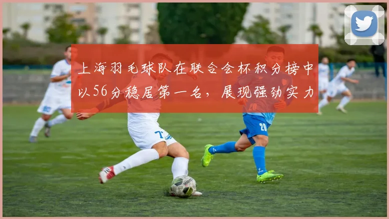 上海羽毛球队在联合会杯积分榜中以56分稳居第一名，展现强劲实力