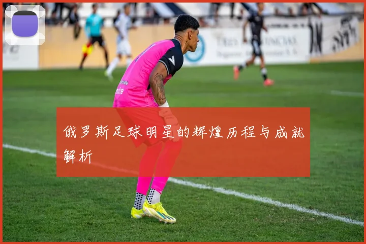 俄罗斯足球明星的辉煌历程与成就解析