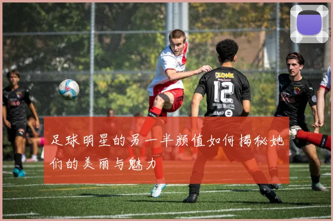 足球明星的另一半颜值如何揭秘她们的美丽与魅力