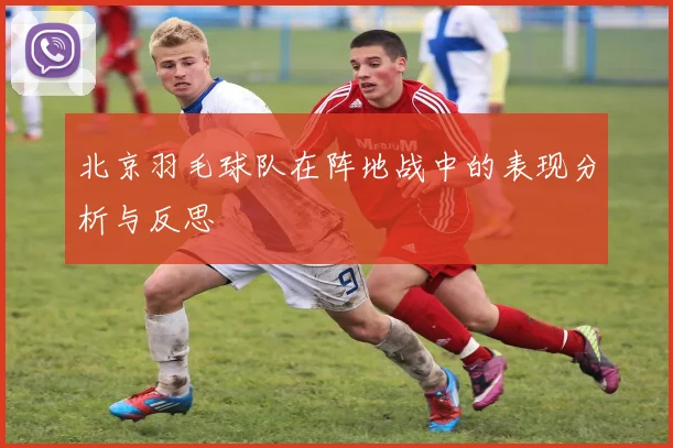 北京羽毛球队在阵地战中的表现分析与反思