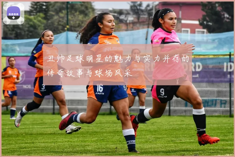 丑帅足球明星的魅力与实力并存的传奇故事与球场风采