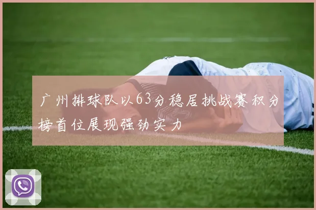 广州排球队以63分稳居挑战赛积分榜首位展现强劲实力