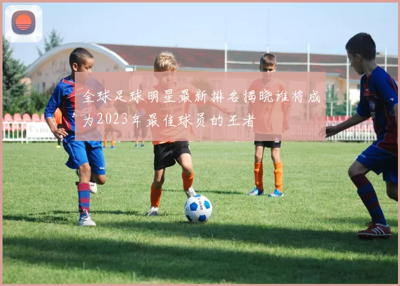 全球足球明星最新排名揭晓谁将成为2023年最佳球员的王者