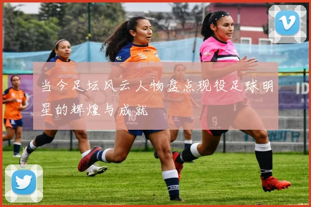 当今足坛风云人物盘点现役足球明星的辉煌与成就