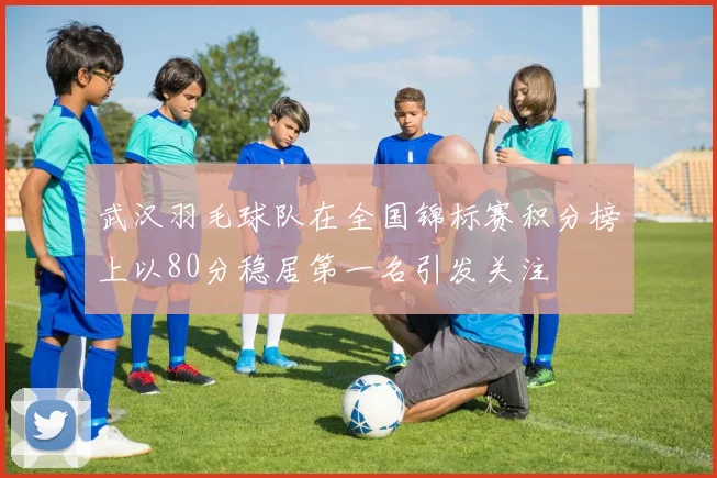 武汉羽毛球队在全国锦标赛积分榜上以80分稳居第一名引发关注