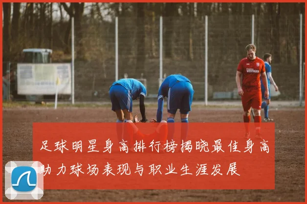 足球明星身高排行榜揭晓最佳身高助力球场表现与职业生涯发展