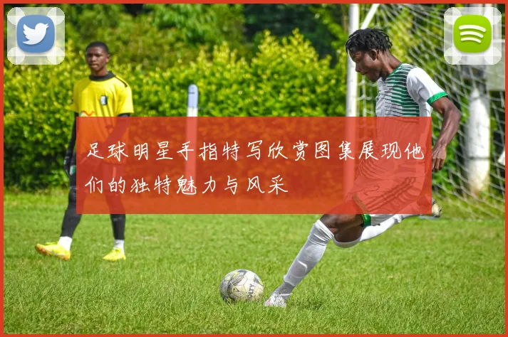 足球明星手指特写欣赏图集展现他们的独特魅力与风采