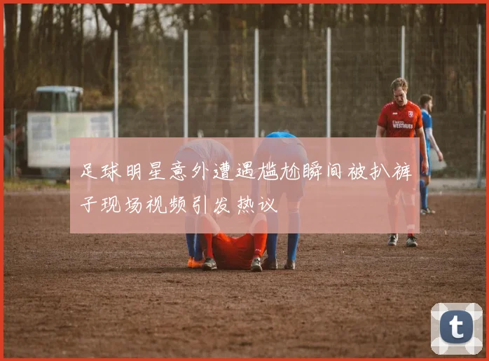 足球明星意外遭遇尴尬瞬间被扒裤子现场视频引发热议